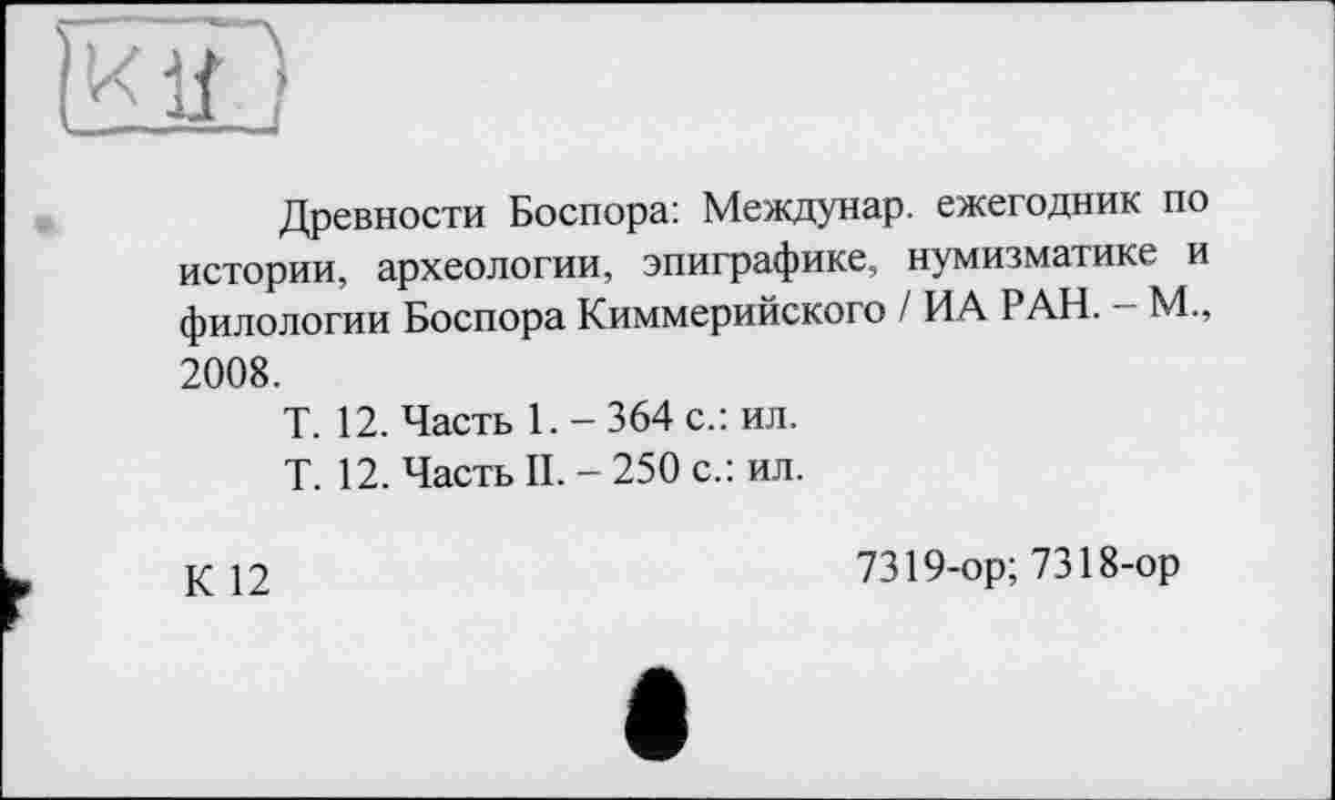 ﻿Древности Боспора: Междунар. ежегодник по истории, археологии, эпиграфике, нумизматике и филологии Боспора Киммерийского / ИА РАН. — М., 2008.
Т. 12. Часть 1. - 364 с.: ил.
Т. 12. Часть II. - 250 с.: ил.
К 12
7319-ор; 7318-ор